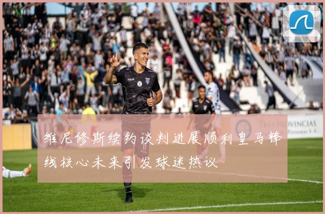 维尼修斯续约谈判进展顺利皇马锋线核心未来引发球迷热议