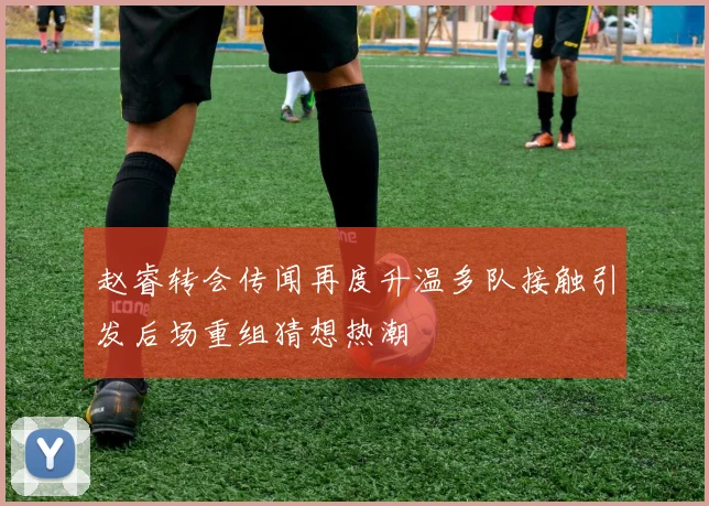 赵睿转会传闻再度升温多队接触引发后场重组猜想热潮