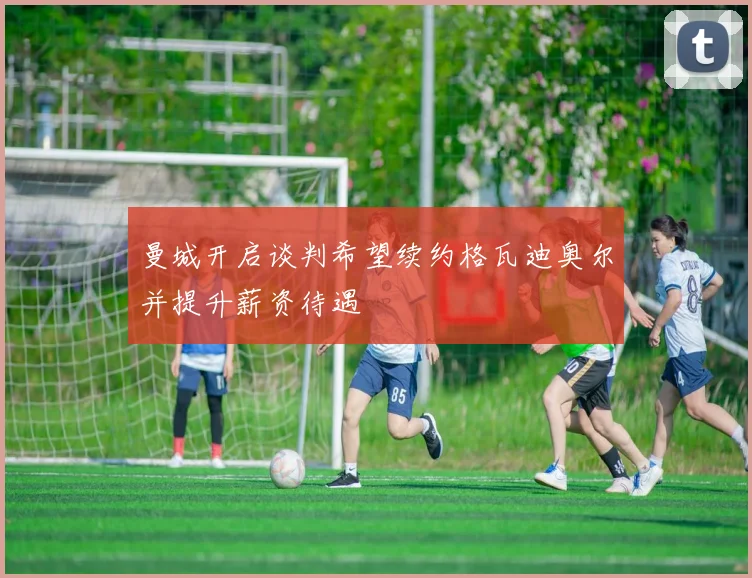 曼城开启谈判希望续约格瓦迪奥尔并提升薪资待遇