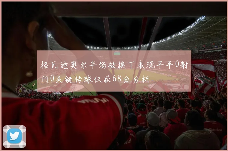 格瓦迪奥尔半场被换下表现平平0射门0关键传球仅获68分分析