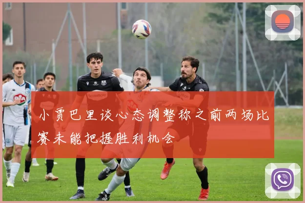 小贾巴里谈心态调整称之前两场比赛未能把握胜利机会