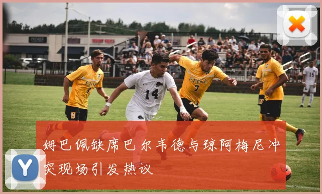 姆巴佩缺席巴尔韦德与琼阿梅尼冲突现场引发热议