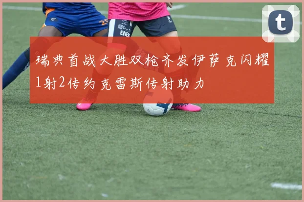 瑞典首战大胜双枪齐发伊萨克闪耀1射2传约克雷斯传射助力