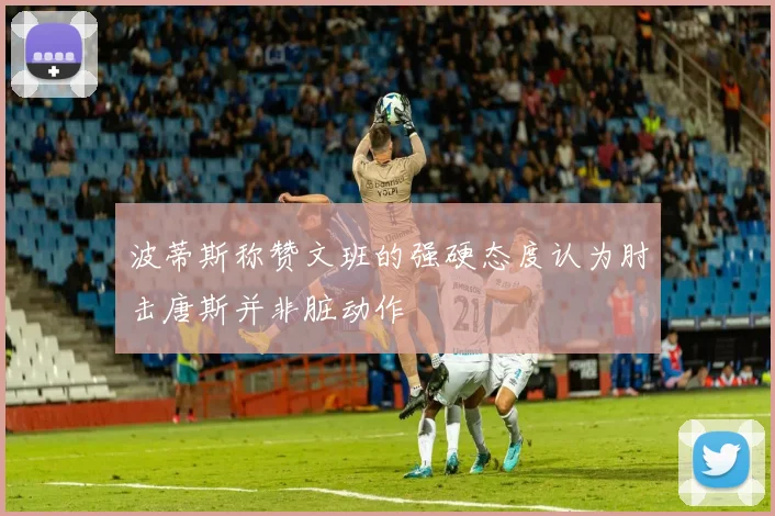 波蒂斯称赞文班的强硬态度认为肘击唐斯并非脏动作