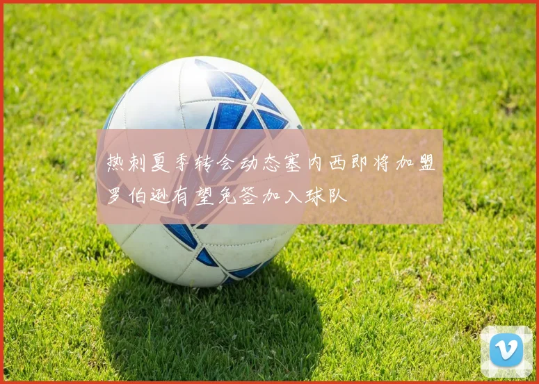 热刺夏季转会动态塞内西即将加盟罗伯逊有望免签加入球队