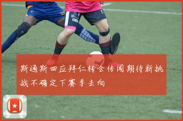 斯通斯回应拜仁转会传闻期待新挑战不确定下赛季去向