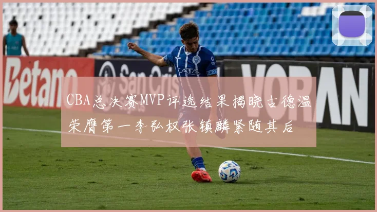 CBA总决赛MVP评选结果揭晓古德温荣膺第一李弘权张镇麟紧随其后
