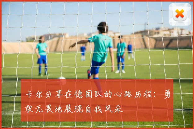 卡尔分享在德国队的心路历程：勇敢无畏地展现自我风采