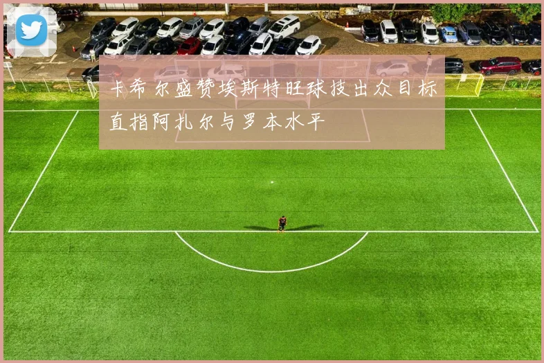 卡希尔盛赞埃斯特旺球技出众目标直指阿扎尔与罗本水平
