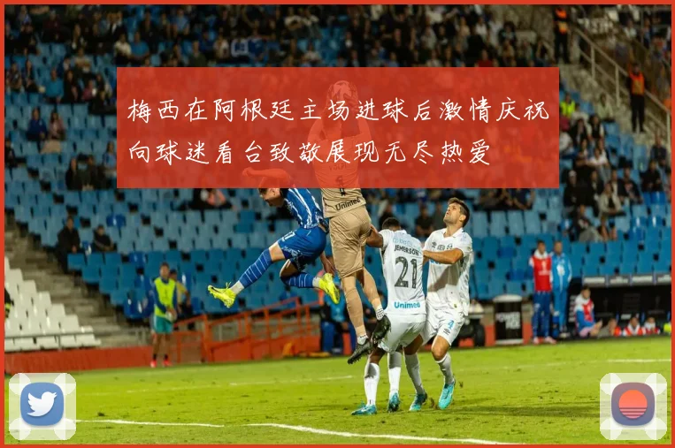梅西在阿根廷主场进球后激情庆祝向球迷看台致敬展现无尽热爱