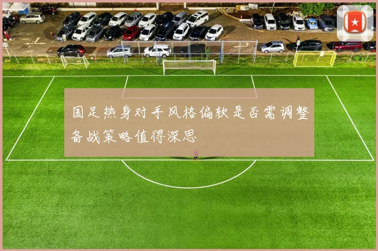 国足热身对手风格偏软是否需调整备战策略值得深思