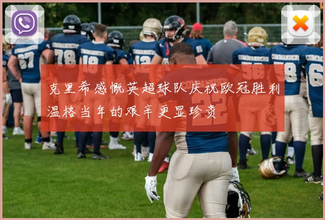 克里希感慨英超球队庆祝欧冠胜利温格当年的艰辛更显珍贵