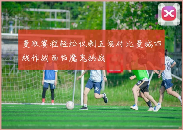 曼联赛程轻松仅剩五场对比曼城四线作战面临魔鬼挑战