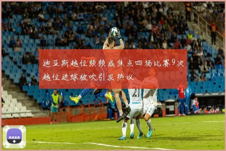 迪亚斯越位频频成焦点四场比赛9次越位进球被吹引发热议