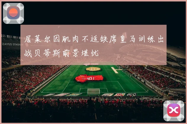 居莱尔因肌肉不适缺席皇马训练出战贝蒂斯前景堪忧