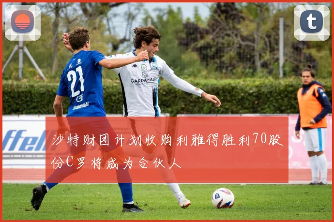沙特财团计划收购利雅得胜利70股份C罗将成为合伙人