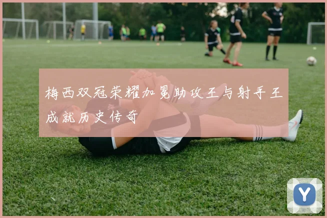 梅西双冠荣耀加冕助攻王与射手王成就历史传奇