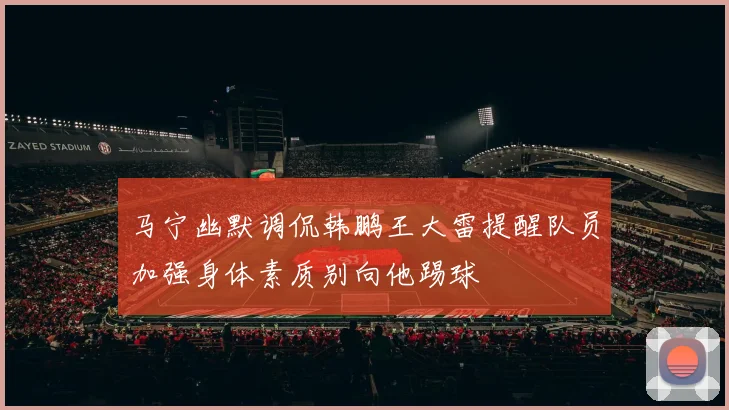 马宁幽默调侃韩鹏王大雷提醒队员加强身体素质别向他踢球