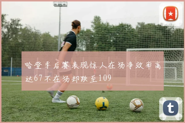 哈登季后赛表现惊人在场净效率高达67不在场却跌至109