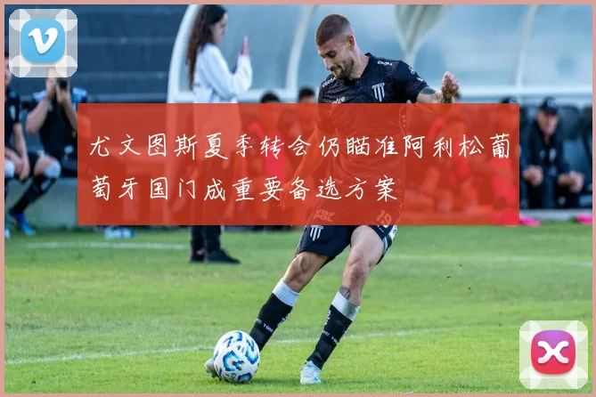 尤文图斯夏季转会仍瞄准阿利松葡萄牙国门成重要备选方案
