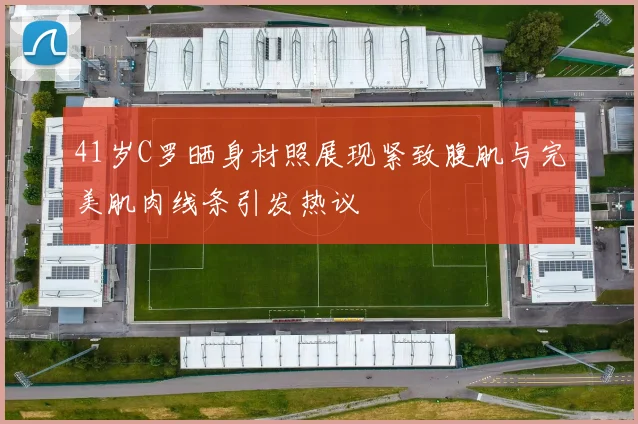 41岁C罗晒身材照展现紧致腹肌与完美肌肉线条引发热议