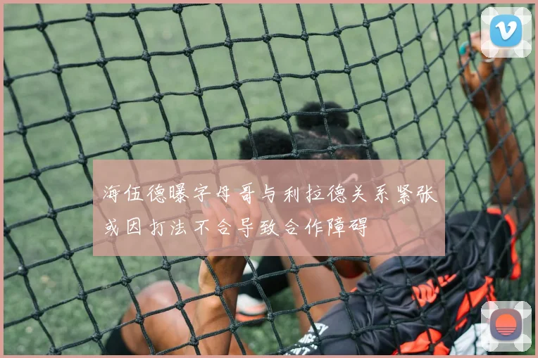 海伍德曝字母哥与利拉德关系紧张或因打法不合导致合作障碍