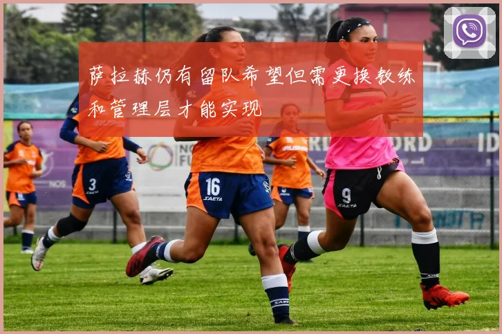 萨拉赫仍有留队希望但需更换教练和管理层才能实现