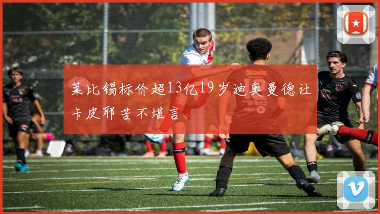 莱比锡标价超13亿19岁迪奥曼德让卡皮耶苦不堪言