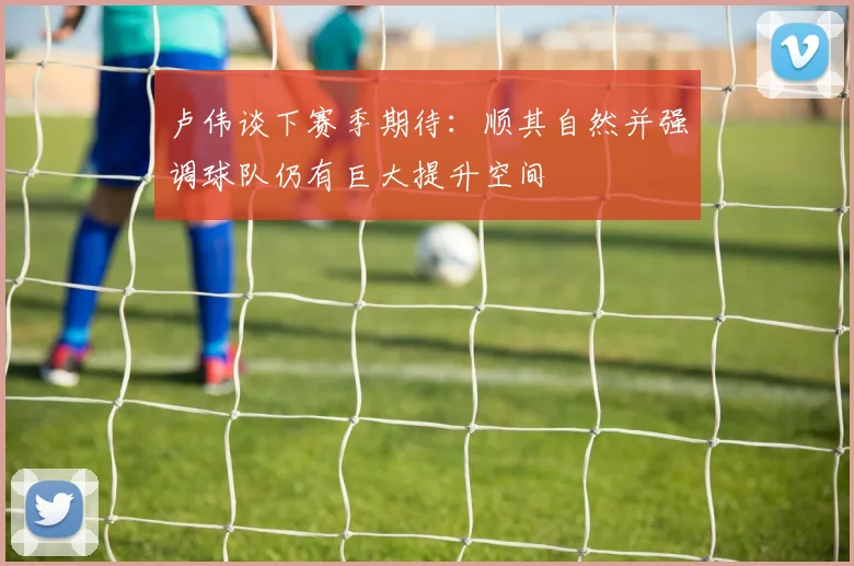 卢伟谈下赛季期待：顺其自然并强调球队仍有巨大提升空间