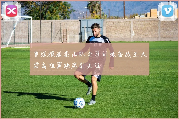鲁媒报道泰山队全员训练备战王大雷高准翼缺席引关注