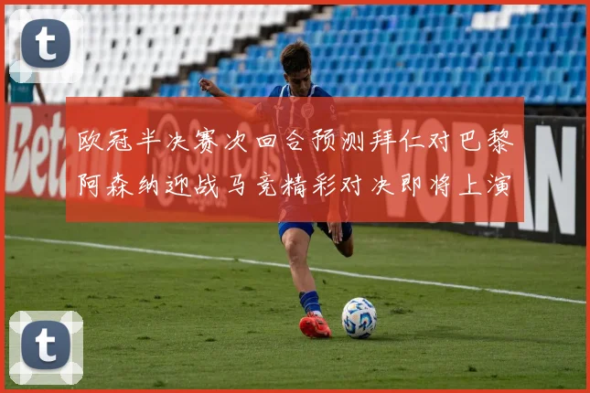 欧冠半决赛次回合预测拜仁对巴黎阿森纳迎战马竞精彩对决即将上演