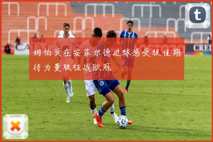 姆伯莫在安菲尔德进球感受极佳期待为曼联征战欧冠
