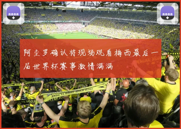 阿圭罗确认将现场观看梅西最后一届世界杯赛事激情满满