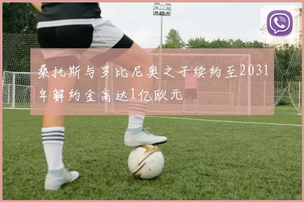 桑托斯与罗比尼奥之子续约至2031年解约金高达1亿欧元