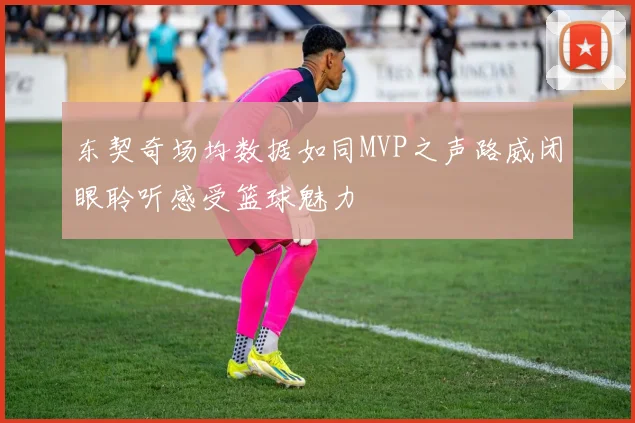 东契奇场均数据如同MVP之声路威闭眼聆听感受篮球魅力
