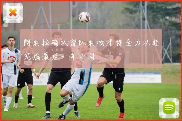 阿利松确认留队利物浦将全力以赴完成最后一年合同